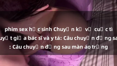 phim sex học sinh Chuyện kể về cuộc tình đầy nhiệt huyết giữa bác sĩ và y tá: Câu chuyện đằng sau màn áo trắng