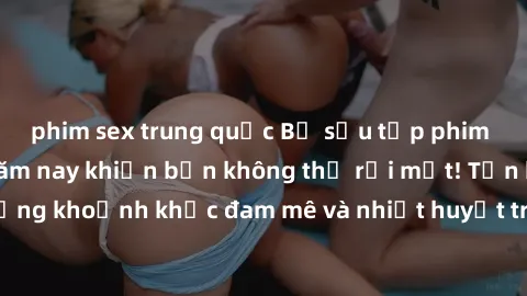 phim sex trung quốc Bộ sưu tập phim sex Mỹ hot nhất năm nay khiến bạn không thể rời mắt! Tận hưởng những khoảnh khắc đam mê và nhiệt huyết trong các tác phẩm nóng bỏng này!