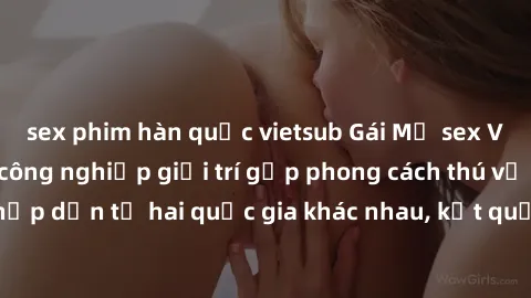 sex phim hàn quốc vietsub Gái Mỹ sex Việt Nam: Khi nền công nghiệp giải trí gặp phong cách thú vị và hấp dẫn từ hai quốc gia khác nhau, kết quả thú vị không thể bỏ qua.