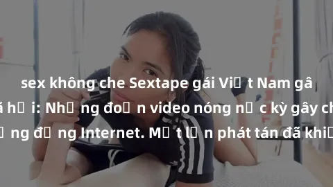sex không che Sextape gái Việt Nam gây sốt trên mạng xã hội: Những đoạn video nóng nực kỳ gây chấn động cộng đồng Internet. Một lần phát tán đã khiến người xem không thể rời mắt.