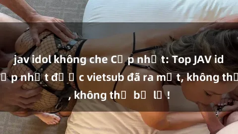 jav idol không che Cập nhật: Top JAV idol xinh đẹp nhất được vietsub đã ra mắt, không thể bỏ lỡ!