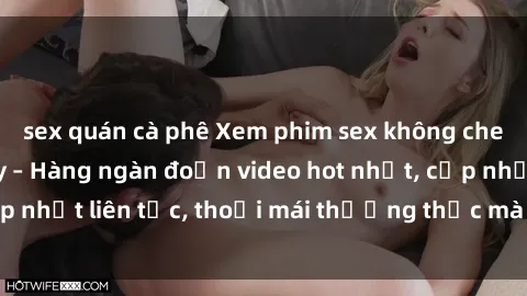 sex quán cà phê Xem phim sex không che miễn phí tại đây – Hàng ngàn đoạn video hot nhất, cập nhật liên tục, thoải mái thưởng thức mà không tốn kém.