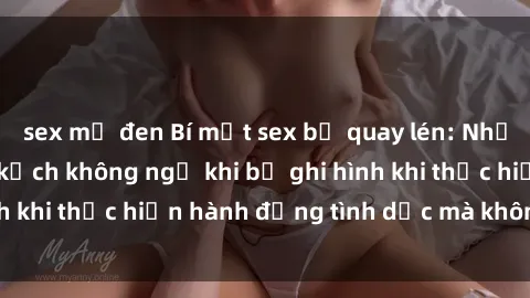 sex mỹ đen Bí mật sex bị quay lén: Những hậu quả và bi kịch không ngờ khi bị ghi hình khi thực hiện hành động tình dục mà không biết.