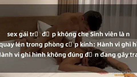 sex gái trẻ đẹp không che Sinh viên là nạn nhân của video quay lén trong phòng cấp kính: Hành vi ghi hình không đúng đắn đang gây tranh cãi lớn
