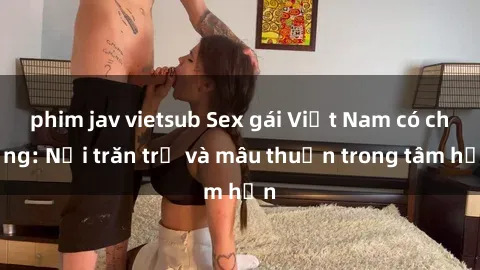 phim jav vietsub Sex gái Việt Nam có chồng: Nỗi trăn trở và mâu thuẫn trong tâm hồn