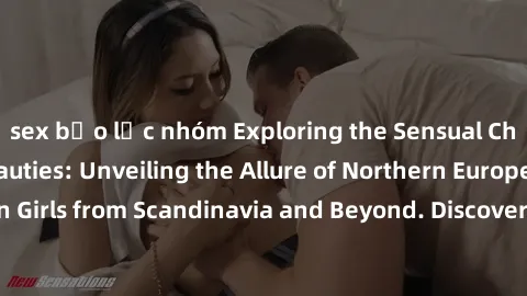 sex bạo lực nhóm Exploring the Sensual Charms of Nordic Beauties: Unveiling the Allure of Northern European Sexiness in Girls from Scandinavia and Beyond. Discover the Seductive Secrets of Northern Eu