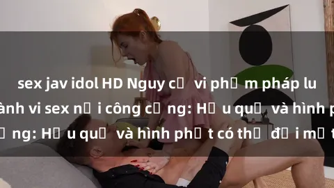sex jav idol HD Nguy cơ vi phạm pháp luật khi thực hiện hành vi sex nơi công cộng: Hậu quả và hình phạt có thể đối mặt