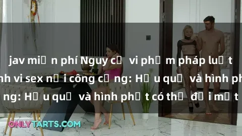 jav miễn phí Nguy cơ vi phạm pháp luật khi thực hiện hành vi sex nơi công cộng: Hậu quả và hình phạt có thể đối mặt