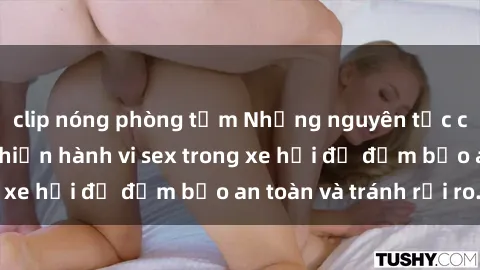 clip nóng phòng tắm Những nguyên tắc cần nhớ khi thực hiện hành vi sex trong xe hơi để đảm bảo an toàn và tránh rủi ro.