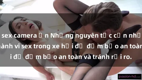 sex camera ẩn Những nguyên tắc cần nhớ khi thực hiện hành vi sex trong xe hơi để đảm bảo an toàn và tránh rủi ro.