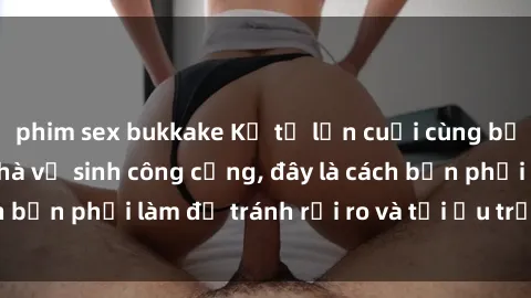 phim sex bukkake Kể từ lần cuối cùng bạn thực hành sex nhà vệ sinh công cộng, đây là cách bạn phải làm để tránh rủi ro và tối ưu trải nghiệm.