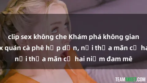 clip sex không che Khám phá không gian độc đáo tại sex quán cà phê hấp dẫn, nơi thỏa mãn cả hai niềm đam mê