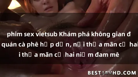 phim sex vietsub Khám phá không gian độc đáo tại sex quán cà phê hấp dẫn, nơi thỏa mãn cả hai niềm đam mê