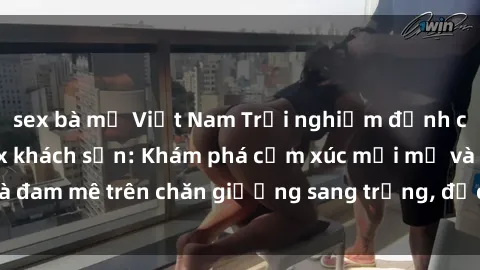 sex bà mẹ Việt Nam Trải nghiệm đỉnh cao tình yêu tại sex khách sạn: Khám phá cảm xúc mới mẻ và đam mê trên chăn giường sang trọng, độc đáo, không giới hạn.