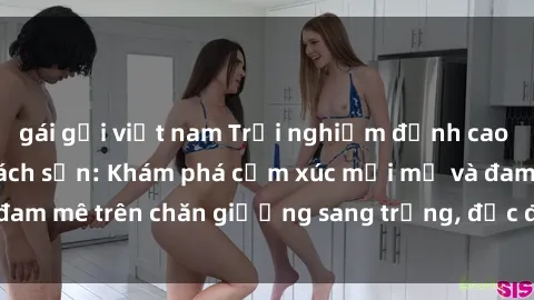 gái gọi việt nam Trải nghiệm đỉnh cao tình yêu tại sex khách sạn: Khám phá cảm xúc mới mẻ và đam mê trên chăn giường sang trọng, độc đáo, không giới hạn.