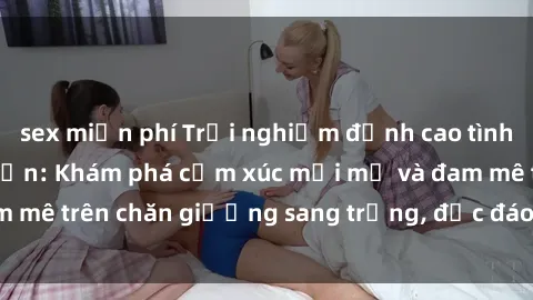 sex miễn phí Trải nghiệm đỉnh cao tình yêu tại sex khách sạn: Khám phá cảm xúc mới mẻ và đam mê trên chăn giường sang trọng, độc đáo, không giới hạn.