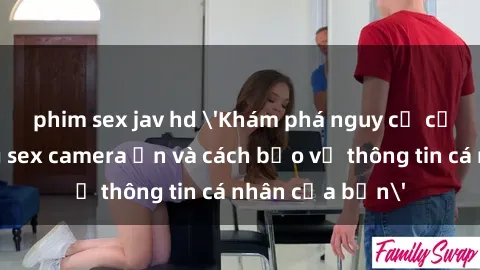 phim sex jav hd 'Khám phá nguy cơ của việc sử dụng sex camera ẩn và cách bảo vệ thông tin cá nhân của bạn'