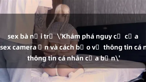 sex bà nội trợ 'Khám phá nguy cơ của việc sử dụng sex camera ẩn và cách bảo vệ thông tin cá nhân của bạn'