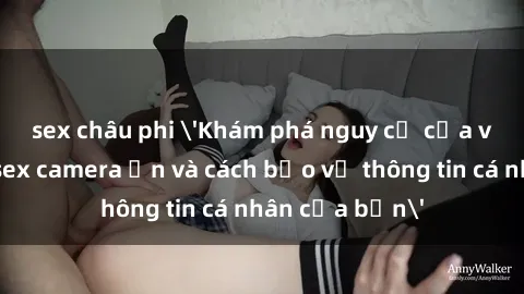 sex châu phi 'Khám phá nguy cơ của việc sử dụng sex camera ẩn và cách bảo vệ thông tin cá nhân của bạn'