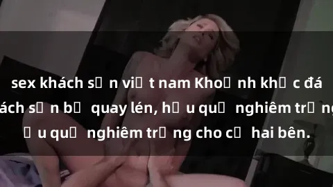 sex khách sạn việt nam Khoảnh khắc đáng buồn: Sex khách sạn bị quay lén, hậu quả nghiêm trọng cho cả hai bên.