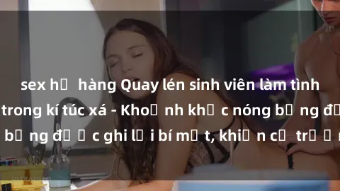 sex họ hàng Quay lén sinh viên làm tình ngay trên giường trong kí túc xá - Khoảnh khắc nóng bỏng được ghi lại bí mật, khiến cả trường học xôn xao.