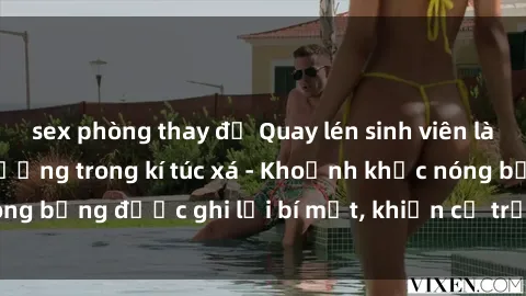 sex phòng thay đồ Quay lén sinh viên làm tình ngay trên giường trong kí túc xá - Khoảnh khắc nóng bỏng được ghi lại bí mật, khiến cả trường học xôn xao.