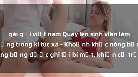 gái gọi việt nam Quay lén sinh viên làm tình ngay trên giường trong kí túc xá - Khoảnh khắc nóng bỏng được ghi lại bí mật, khiến cả trường học xôn xao.