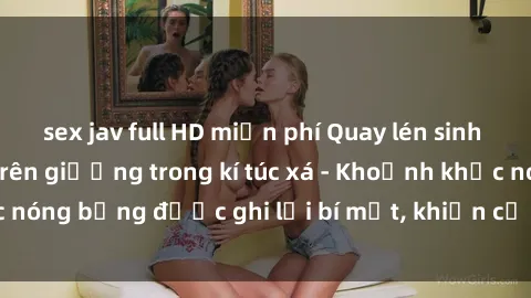 sex jav full HD miễn phí Quay lén sinh viên làm tình ngay trên giường trong kí túc xá - Khoảnh khắc nóng bỏng được ghi lại bí mật, khiến cả trường học xôn xao.