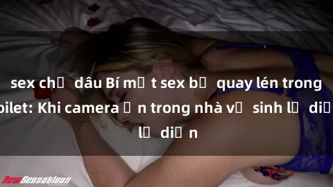 sex chị dâu Bí mật sex bị quay lén trong toilet: Khi camera ẩn trong nhà vệ sinh lộ diện