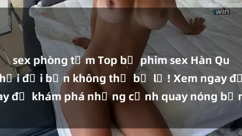 sex phòng tắm Top bộ phim sex Hàn Quốc hot nhất mọi thời đại bạn không thể bỏ lỡ! Xem ngay để khám phá những cảnh quay nóng bỏng, đầy nghẹt thở!