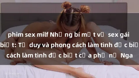 phim sex milf Những bí mật về sex gái Nga mà bạn chưa biết: Tư duy và phong cách làm tình đặc biệt của phụ nữ Nga