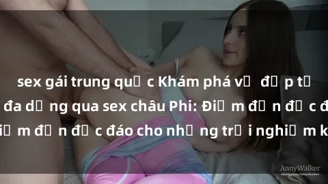 sex gái trung quốc Khám phá vẻ đẹp tự nhiên và văn hóa đa dạng qua sex châu Phi: Điểm đến độc đáo cho những trải nghiệm khó quên