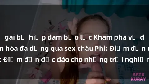 gái bị hiếp dâm bạo lực Khám phá vẻ đẹp tự nhiên và văn hóa đa dạng qua sex châu Phi: Điểm đến độc đáo cho những trải nghiệm khó quên