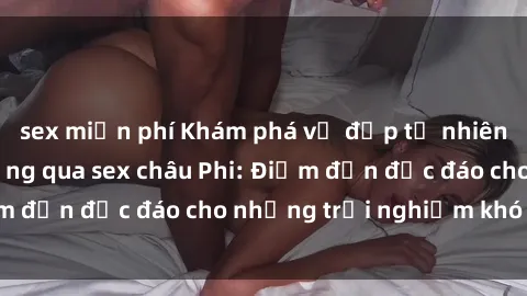 sex miễn phí Khám phá vẻ đẹp tự nhiên và văn hóa đa dạng qua sex châu Phi: Điểm đến độc đáo cho những trải nghiệm khó quên