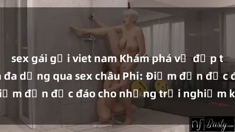 sex gái gọi viet nam Khám phá vẻ đẹp tự nhiên và văn hóa đa dạng qua sex châu Phi: Điểm đến độc đáo cho những trải nghiệm khó quên