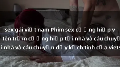 sex gái việt nam Phim sex cưỡng hiếp vietsub: Nữ sinh bị tên trộm cưỡng hiếp tại nhà và câu chuyện đầy kịch tính của vietsub
