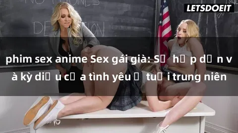 phim sex anime Sex gái già: Sự hấp dẫn và kỳ diệu của tình yêu ở tuổi trung niên