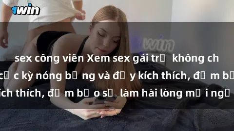 sex công viên Xem sex gái trẻ không che hấp dẫn nhất, cực kỳ nóng bỏng và đầy kích thích, đảm bảo sẽ làm hài lòng mọi người!