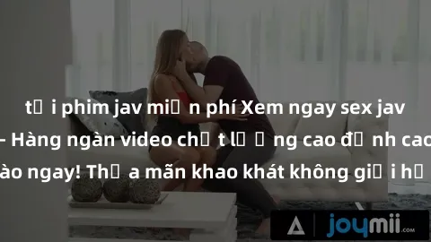 tải phim jav miễn phí Xem ngay sex jav full HD miễn phí - Hàng ngàn video chất lượng cao đỉnh cao chỉ cần click vào ngay! Thỏa mãn khao khát không giới hạn, đón chờ những trải nghiệm mới lạ!