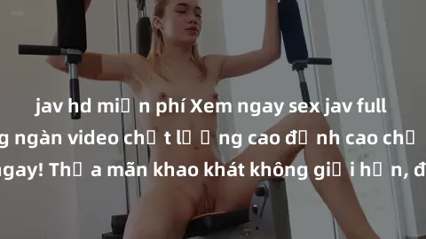 jav hd miễn phí Xem ngay sex jav full HD miễn phí - Hàng ngàn video chất lượng cao đỉnh cao chỉ cần click vào ngay! Thỏa mãn khao khát không giới hạn, đón chờ những trải nghiệm mới lạ!