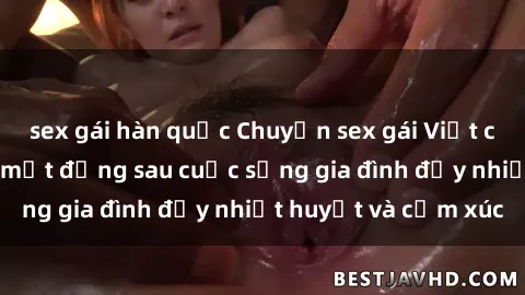 sex gái hàn quốc Chuyện sex gái Việt có chồng: Những bí mật đằng sau cuộc sống gia đình đầy nhiệt huyết và cảm xúc