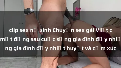 clip sex nữ sinh Chuyện sex gái Việt có chồng: Những bí mật đằng sau cuộc sống gia đình đầy nhiệt huyết và cảm xúc
