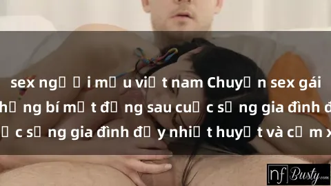 sex người mẫu việt nam Chuyện sex gái Việt có chồng: Những bí mật đằng sau cuộc sống gia đình đầy nhiệt huyết và cảm xúc