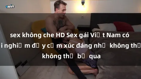 sex không che HD Sex gái Việt Nam có con: Trải nghiệm đầy cảm xúc đáng nhớ không thể bỏ qua