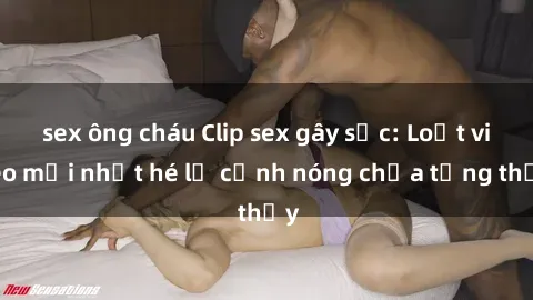 sex ông cháu Clip sex gây sốc: Loạt video mới nhất hé lộ cảnh nóng chưa từng thấy