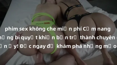 phim sex không che miễn phí Cẩm nang sex không che: Những bí quyết khiến bạn trở thành chuyên gia trong chuyện ấy! Đọc ngay để khám phá những mẹo hay và bí quyết tình dục không che.