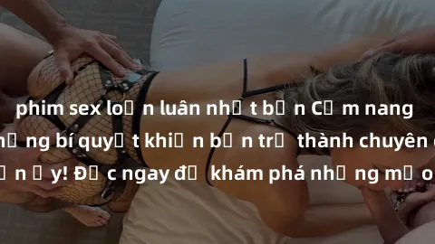 phim sex loạn luân nhật bản Cẩm nang sex không che: Những bí quyết khiến bạn trở thành chuyên gia trong chuyện ấy! Đọc ngay để khám phá những mẹo hay và bí quyết tình dục không che.