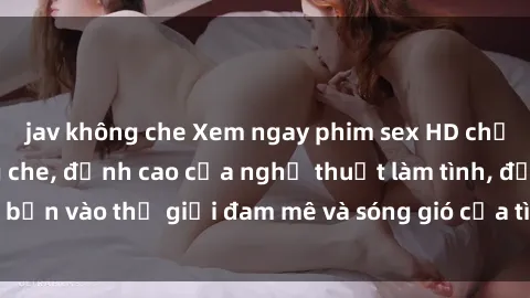 jav không che Xem ngay phim sex HD chất lượng cao không che, đỉnh cao của nghệ thuật làm tình, đưa bạn vào thế giới đam mê và sóng gió của tình yêu không giới hạn.