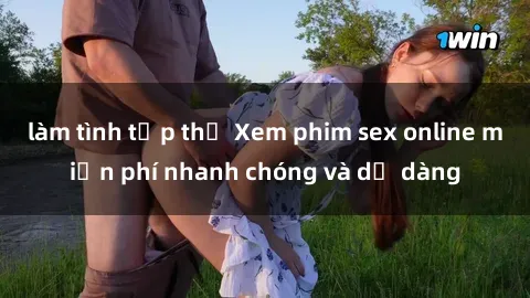 làm tình tập thể Xem phim sex online miễn phí nhanh chóng và dễ dàng