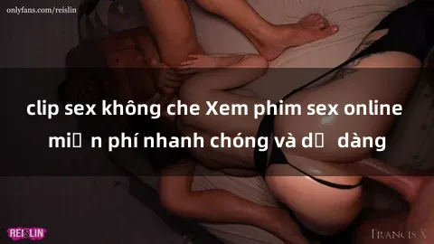 clip sex không che Xem phim sex online miễn phí nhanh chóng và dễ dàng